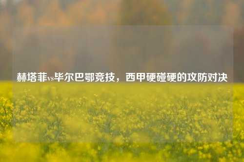 赫塔菲vs毕尔巴鄂竞技，西甲硬碰硬的攻防对决