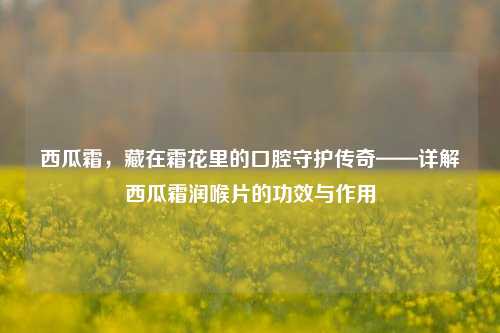 西瓜霜，藏在霜花里的口腔守护传奇——详解西瓜霜润喉片的功效与作用