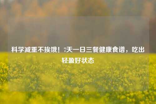 科学减重不挨饿！7天一日三餐健康食谱，吃出轻盈好状态
