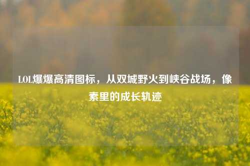 LOL爆爆高清图标，从双城野火到峡谷战场，像素里的成长轨迹