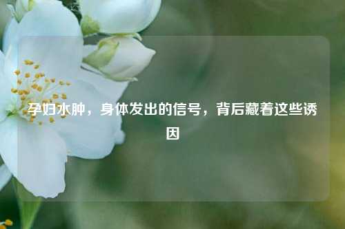孕妇水肿，身体发出的信号，背后藏着这些诱因