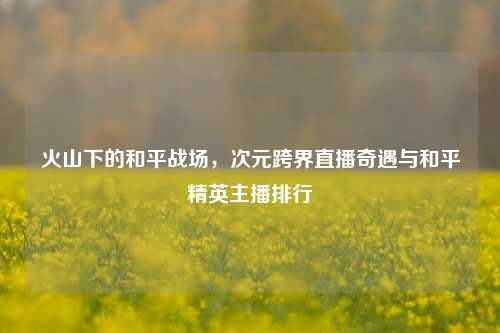 火山下的和平战场，次元跨界直播奇遇与和平精英主播排行