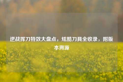 逆战挥刀特效大盘点,炫酷刀具全收录,附版本溯源