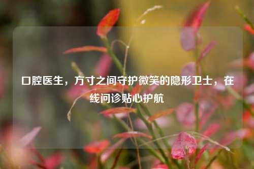 口腔医生,方寸之间守护微笑的隐形卫士,在线问诊贴心护航