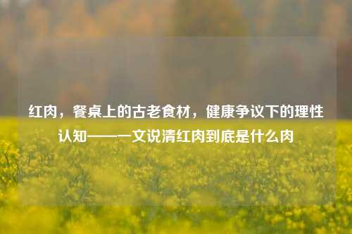 红肉,餐桌上的古老食材,健康争议下的理性认知——一文说清红肉到底是什么肉