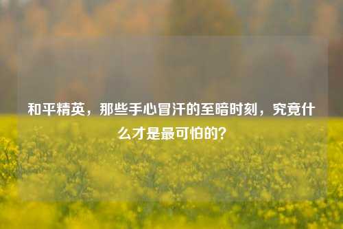 和平精英,那些手心冒汗的至暗时刻,究竟什么才是最可怕的?