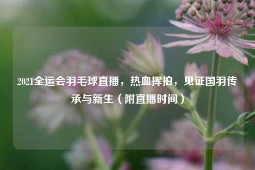 2021全运会羽毛球直播，热血挥拍，见证国羽传承与新生（附直播时间）