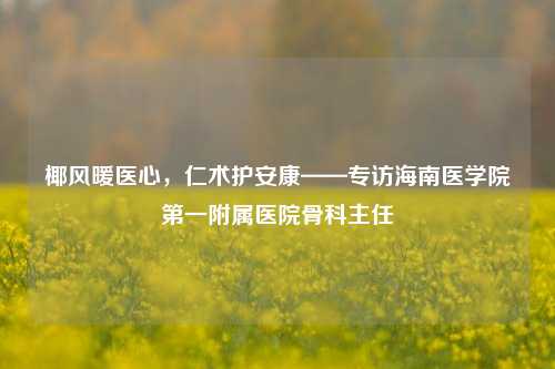 椰风暖医心，仁术护安康——专访海南医学院之一附属医院骨科主任