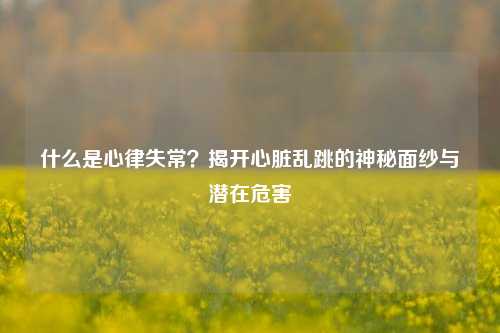 什么是心律失常?揭开心脏乱跳的神秘面纱与潜在危害