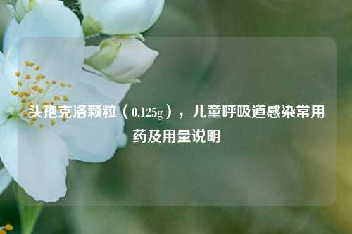 头孢克洛颗粒(0.125g),儿童呼吸道感染常用药及用量说明