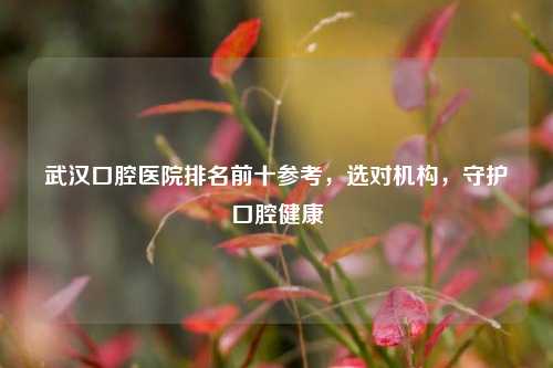 武汉口腔医院排名前十参考,选对机构,守护口腔健康