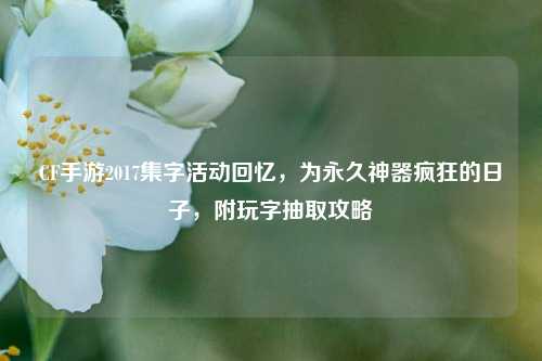 CF手游2017集字活动回忆,为永久神器疯狂的日子,附玩字抽取攻略