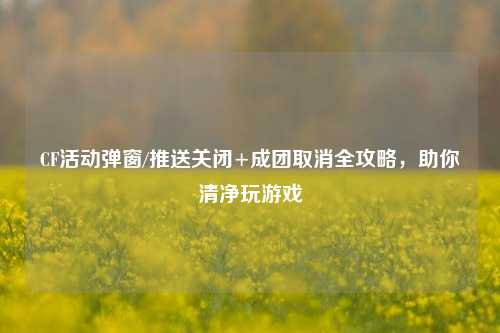 CF活动弹窗/推送关闭+成团取消全攻略,助你清净玩游戏