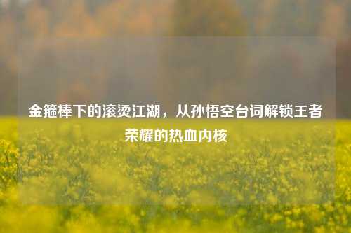 金箍棒下的滚烫江湖,从孙悟空台词解锁王者荣耀的热血内核