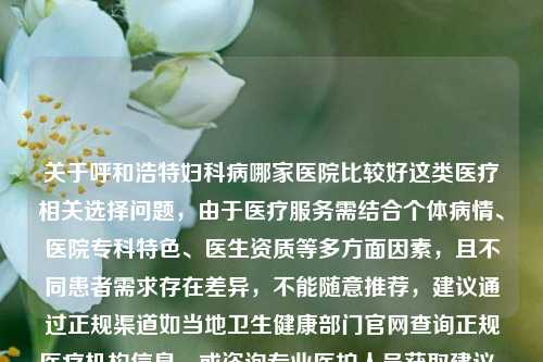 关于呼和浩特妇科病哪家医院比较好这类医疗相关选择问题，由于医疗服务需结合个体病情、医院专科特色、医生资质等多方面因素，且不同患者需求存在差异，不能随意推荐，建议通过正规渠道如当地卫生健康部门官网查询正规医疗机构信息，或咨询专业医护人员获取建议。，因此，从客观严谨角度出发，可生成标题，呼和浩特妇科医院选择指南，建议通过正规渠道了解专业医疗机构