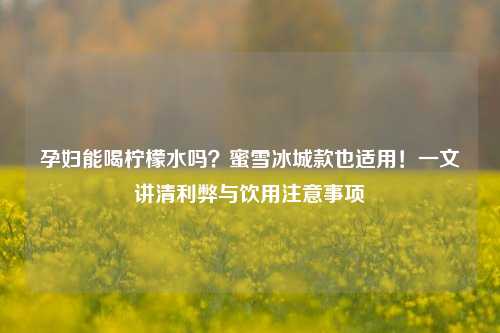 孕妇能喝柠檬水吗?蜜雪冰城款也适用!一文讲清利弊与饮用注意事项