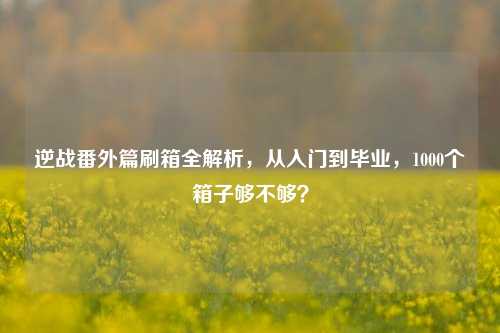 逆战番外篇刷箱全解析,从入门到毕业,1000个箱子够不够?