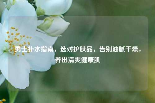 男士补水指南,选对护肤品,告别油腻干燥,养出清爽健康肌