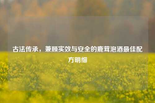 古法传承,兼顾实效与安全的鹿茸泡酒更佳配方明细