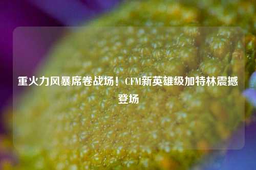 重火力风暴席卷战场!CFM新英雄级加特林震撼登场