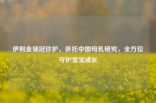 伊利金领冠珍护,依托中国母乳研究,全方位守护宝宝成长