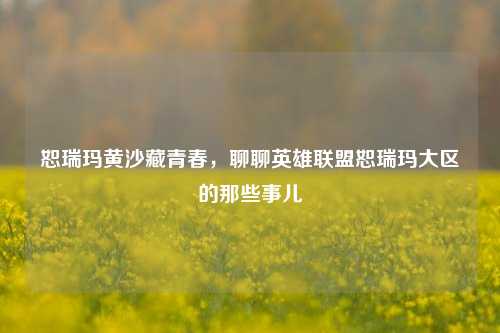 恕瑞玛黄沙藏青春,聊聊英雄联盟恕瑞玛大区的那些事儿