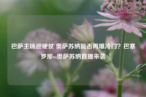 巴萨主场迎硬仗 奥萨苏纳能否再爆冷门?巴塞罗那vs奥萨苏纳直播来袭