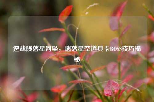 逆战陨落星河坠，遗落星空道具卡BOSS技巧揭秘