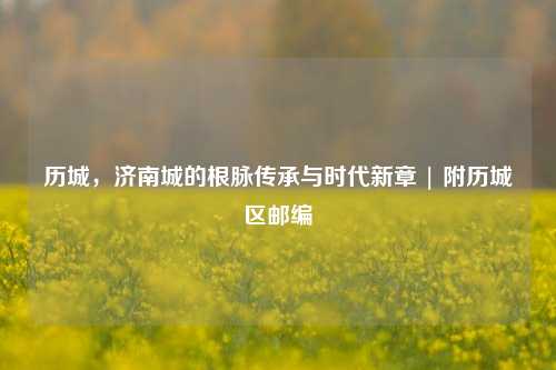 历城，济南城的根脉传承与时代新章 | 附历城区邮编