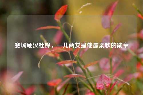 赛场硬汉杜锋，一儿两女是他最柔软的勋章