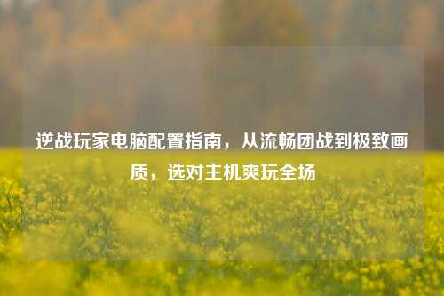 逆战玩家电脑配置指南，从流畅团战到极致画质，选对主机爽玩全场