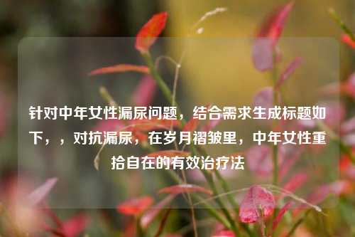 针对中年女性漏尿问题，结合需求生成标题如下，，对抗漏尿，在岁月褶皱里，中年女性重拾自在的有效治疗法
