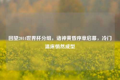 回望2014世界杯分组，诸神黄昏序章启幕，冷门温床悄然成型
