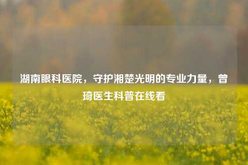 湖南眼科医院，守护湘楚光明的专业力量，曾琦医生科普在线看