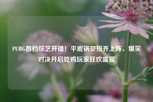 PUBG首档综艺开播！平底锅空投齐上阵，爆笑对决开启吃鸡玩家狂欢盛宴