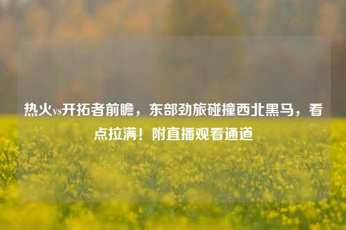 热火vs开拓者前瞻，东部劲旅碰撞西北黑马，看点拉满！附直播观看通道