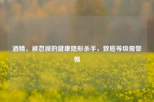 酒精，被忽视的健康隐形杀手，致癌等级需警惕