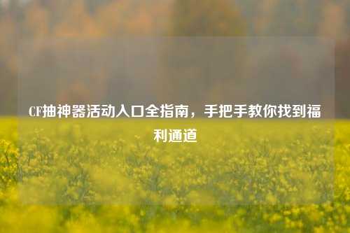 CF抽神器活动入口全指南，手把手教你找到福利通道