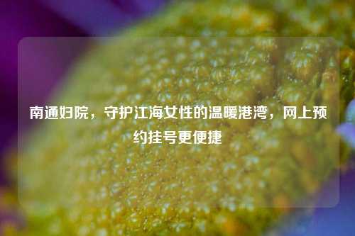 南通妇院，守护江海女性的温暖港湾，网上预约挂号更便捷