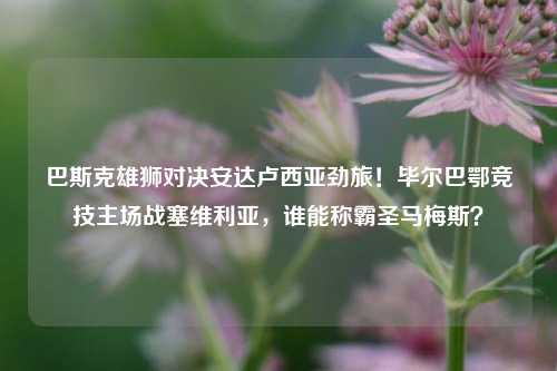 巴斯克雄狮对决安达卢西亚劲旅！毕尔巴鄂竞技主场战塞维利亚，谁能称霸圣马梅斯？