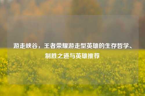 游走峡谷，王者荣耀游走型英雄的生存哲学、制胜之道与英雄推荐