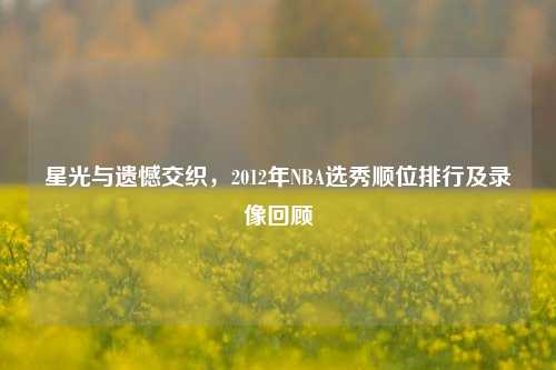 星光与遗憾交织，2012年NBA选秀顺位排行及录像回顾