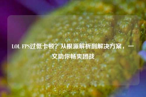 LOL FPS过低卡顿？从根源解析到解决方案，一文助你畅爽团战