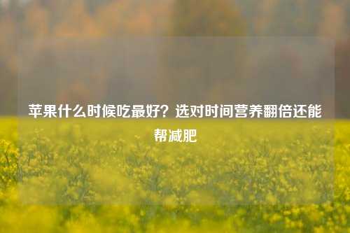 苹果什么时候吃更好？选对时间营养翻倍还能帮减肥