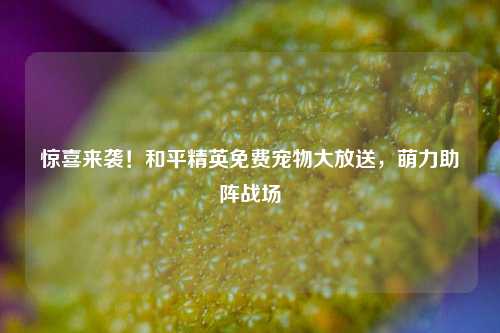 惊喜来袭！和平精英免费宠物大放送，萌力助阵战场