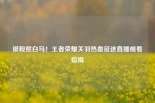 银鞍照白马！王者荣耀关羽热血征途直播观看指南