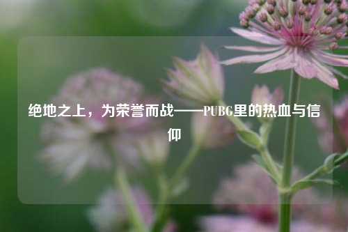 绝地之上，为荣誉而战——PUBG里的热血与信仰