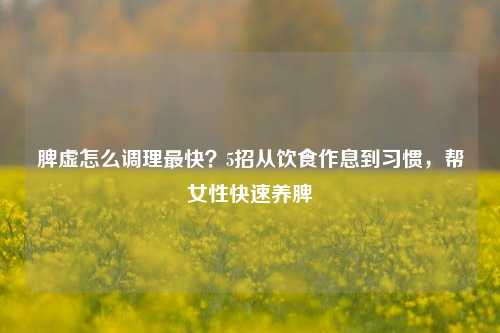 脾虚怎么调理最快？5招从饮食作息到习惯，帮女性快速养脾