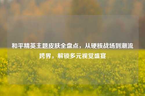 和平精英主题皮肤全盘点，从硬核战场到潮流跨界，解锁多元视觉盛宴