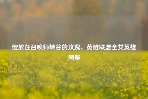 绽放在召唤师峡谷的玫瑰，英雄联盟全女英雄图鉴